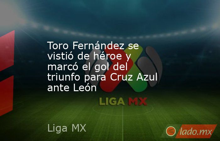 Toro Fernández se vistió de héroe y marcó el gol del triunfo para Cruz Azul ante León. Noticias en tiempo real