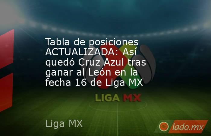 Tabla de posiciones ACTUALIZADA: Así quedó Cruz Azul tras ganar al León en la fecha 16 de Liga MX. Noticias en tiempo real