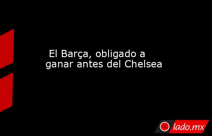                          El Barça, obligado a ganar antes del Chelsea                     . Noticias en tiempo real