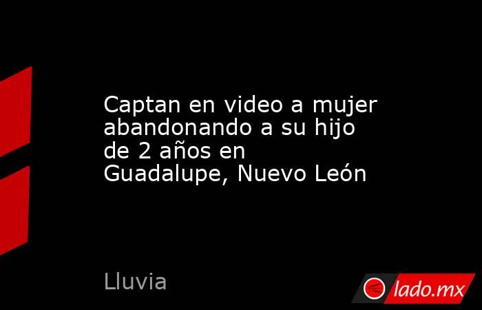 Captan en video a mujer abandonando a su hijo de 2 años en Guadalupe, Nuevo León. Noticias en tiempo real