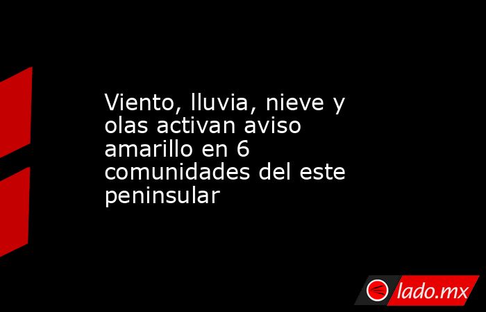 Viento, lluvia, nieve y olas activan aviso amarillo en 6 comunidades del este peninsular. Noticias en tiempo real