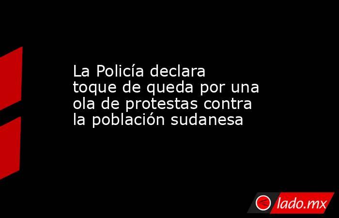La Policía declara toque de queda por una ola de protestas contra la población sudanesa. Noticias en tiempo real