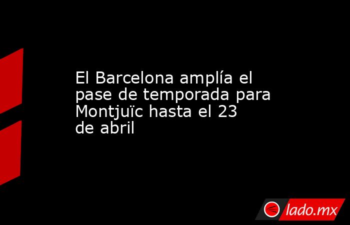 El Barcelona amplía el pase de temporada para Montjuïc hasta el 23 de abril. Noticias en tiempo real