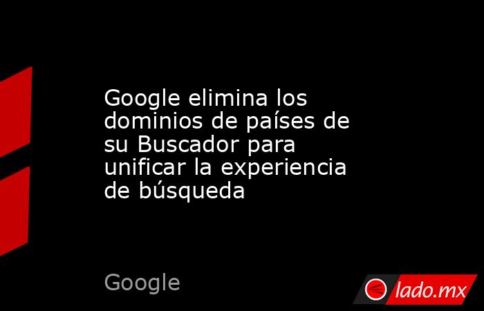 Google elimina los dominios de países de su Buscador para unificar la experiencia de búsqueda. Noticias en tiempo real