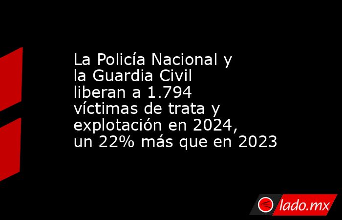 La Policía Nacional y la Guardia Civil liberan a 1.794 víctimas de trata y explotación en 2024, un 22% más que en 2023. Noticias en tiempo real