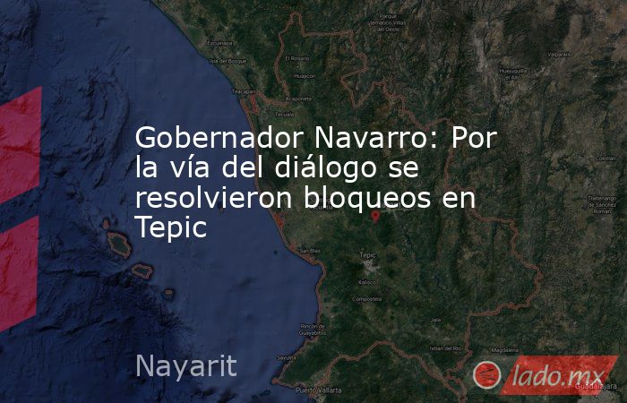 Gobernador Navarro: Por la vía del diálogo se resolvieron bloqueos en Tepic . Noticias en tiempo real