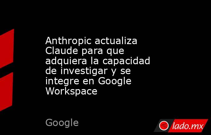 Anthropic actualiza Claude para que adquiera la capacidad de investigar y se integre en Google Workspace. Noticias en tiempo real