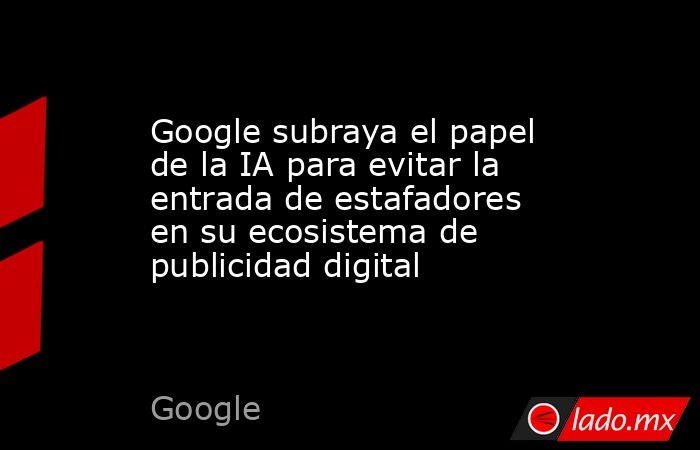 Google subraya el papel de la IA para evitar la entrada de estafadores en su ecosistema de publicidad digital. Noticias en tiempo real