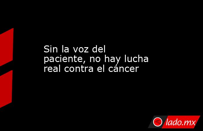 Sin la voz del paciente, no hay lucha real contra el cáncer. Noticias en tiempo real