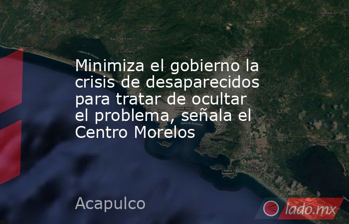 Minimiza el gobierno la crisis de desaparecidos para tratar de ocultar el problema, señala el Centro Morelos. Noticias en tiempo real