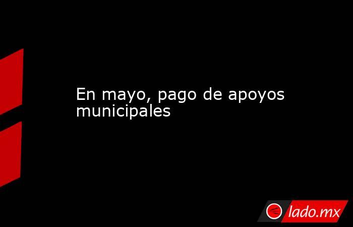 En mayo, pago de apoyos municipales. Noticias en tiempo real