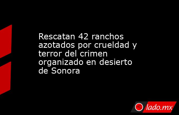 Rescatan 42 ranchos azotados por crueldad y terror del crimen organizado en desierto de Sonora. Noticias en tiempo real