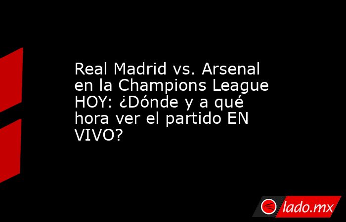 Real Madrid vs. Arsenal en la Champions League HOY: ¿Dónde y a qué hora ver el partido EN VIVO?. Noticias en tiempo real