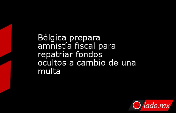 Bélgica prepara amnistía fiscal para repatriar fondos ocultos a cambio de una multa. Noticias en tiempo real