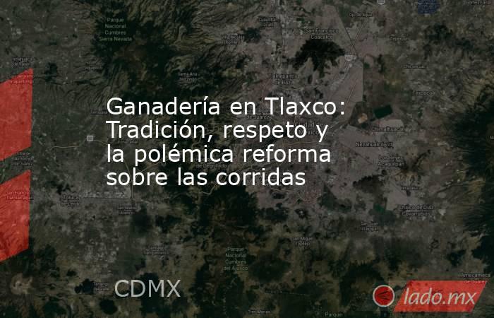 Ganadería en Tlaxco: Tradición, respeto y la polémica reforma sobre las corridas. Noticias en tiempo real