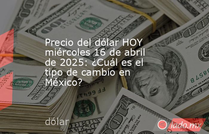 Precio del dólar HOY miércoles 16 de abril de 2025: ¿Cuál es el tipo de cambio en México?. Noticias en tiempo real