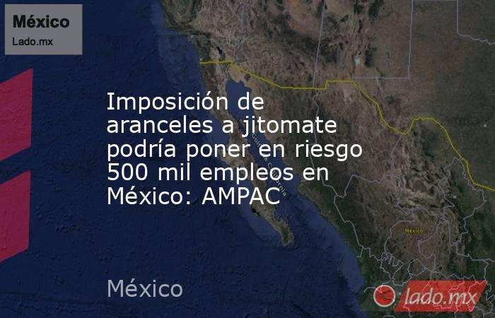 Imposición de aranceles a jitomate podría poner en riesgo 500 mil empleos en México: AMPAC. Noticias en tiempo real