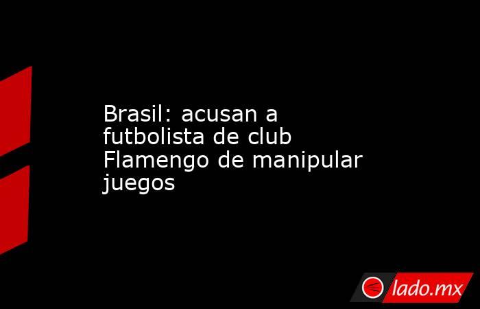 Brasil: acusan a futbolista de club Flamengo de manipular juegos. Noticias en tiempo real