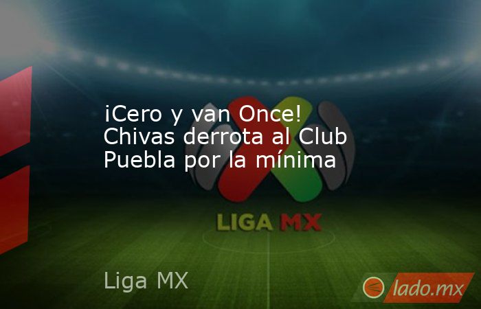 ¡Cero y van Once! Chivas derrota al Club Puebla por la mínima. Noticias en tiempo real