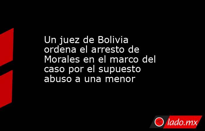 Un juez de Bolivia ordena el arresto de Morales en el marco del caso por el supuesto abuso a una menor. Noticias en tiempo real