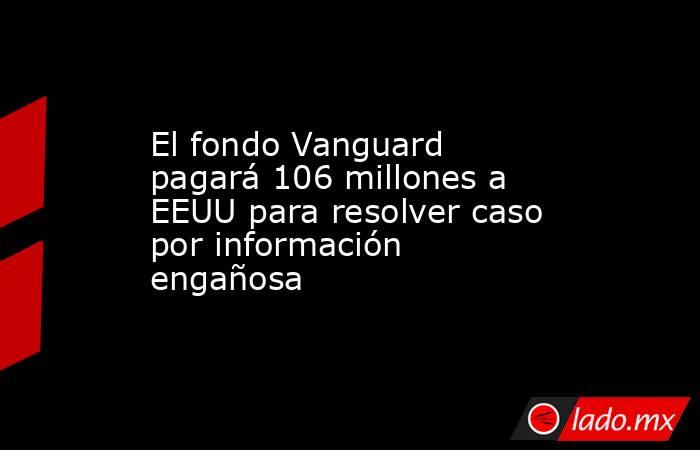 El fondo Vanguard pagará 106 millones a EEUU para resolver caso por información engañosa. Noticias en tiempo real