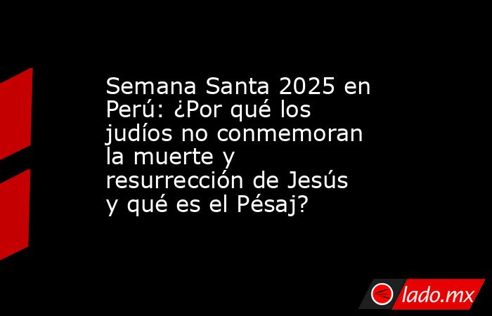 Semana Santa 2025 en Perú: ¿Por qué los judíos no conmemoran la muerte y resurrección de Jesús y qué es el Pésaj?. Noticias en tiempo real