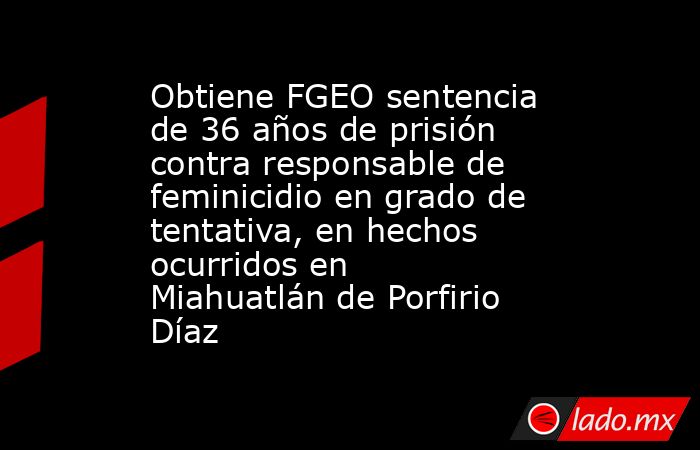Obtiene FGEO sentencia de 36 años de prisión contra responsable de feminicidio en grado de tentativa, en hechos ocurridos en Miahuatlán de Porfirio Díaz. Noticias en tiempo real