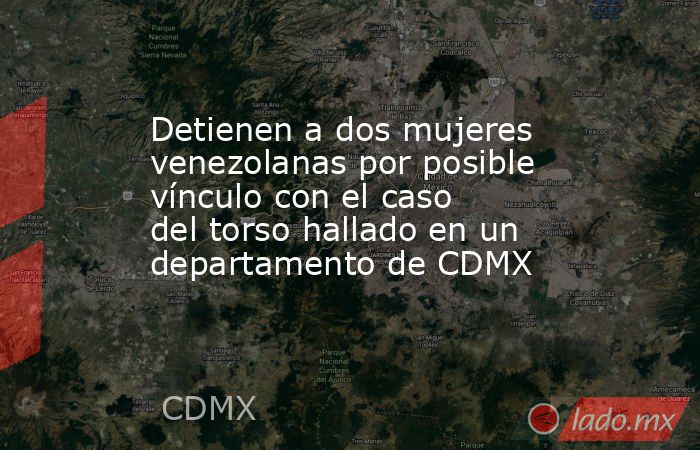 Detienen a dos mujeres venezolanas por posible vínculo con el caso del torso hallado en un departamento de CDMX. Noticias en tiempo real