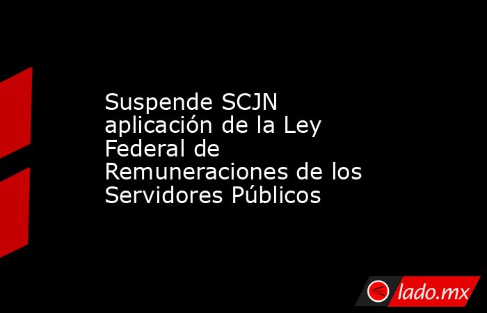 Suspende SCJN aplicación de la Ley Federal de Remuneraciones de los Servidores Públicos. Noticias en tiempo real