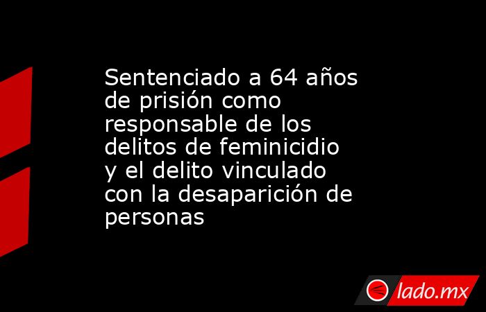 Sentenciado a 64 años de prisión como responsable de los delitos de feminicidio y el delito vinculado con la desaparición de personas. Noticias en tiempo real