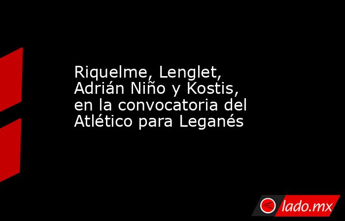 Riquelme, Lenglet, Adrián Niño y Kostis, en la convocatoria del Atlético para Leganés. Noticias en tiempo real