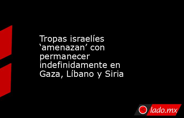 Tropas israelíes ‘amenazan’ con permanecer indefinidamente en Gaza, Líbano y Siria. Noticias en tiempo real