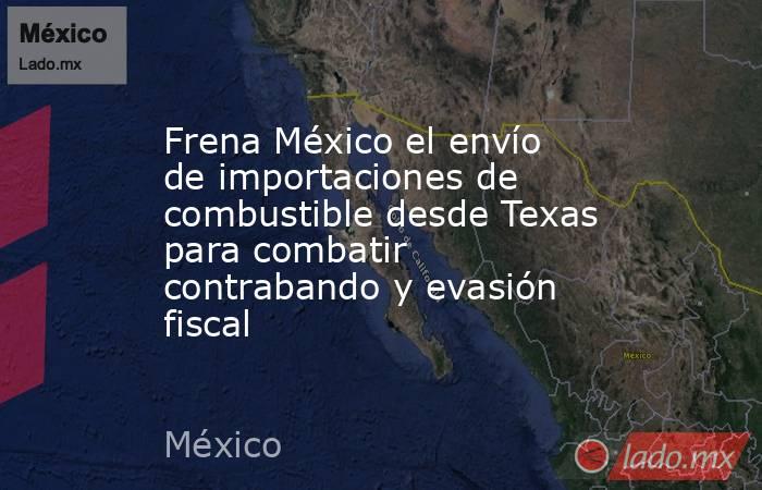 Frena México el envío de importaciones de combustible desde Texas para combatir contrabando y evasión fiscal. Noticias en tiempo real