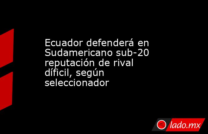 Ecuador defenderá en Sudamericano sub-20 reputación de rival díficil, según seleccionador. Noticias en tiempo real