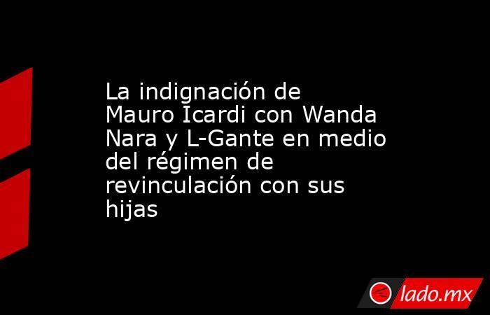 La indignación de Mauro Icardi con Wanda Nara y L-Gante en medio del régimen de revinculación con sus hijas. Noticias en tiempo real