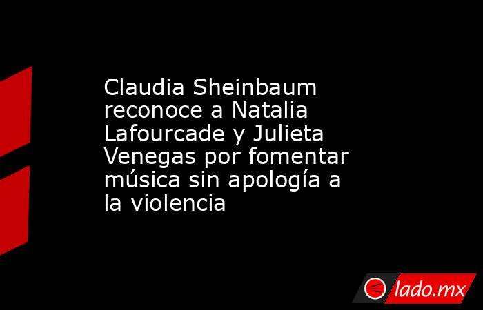Claudia Sheinbaum reconoce a Natalia Lafourcade y Julieta Venegas por fomentar música sin apología a la violencia. Noticias en tiempo real