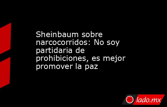 Sheinbaum sobre narcocorridos: No soy partidaria de prohibiciones, es mejor promover la paz. Noticias en tiempo real