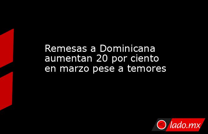 Remesas a Dominicana aumentan 20 por ciento en marzo pese a temores. Noticias en tiempo real