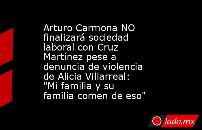 Arturo Carmona NO finalizará sociedad laboral con Cruz Martínez pese a denuncia de violencia de Alicia Villarreal: 