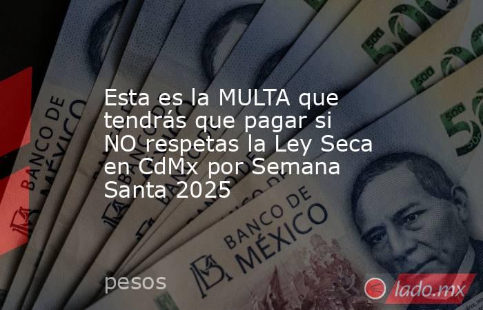 Esta es la MULTA que tendrás que pagar si NO respetas la Ley Seca en CdMx por Semana Santa 2025. Noticias en tiempo real