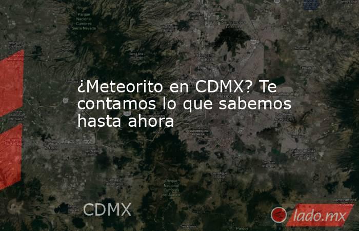 ¿Meteorito en CDMX? Te contamos lo que sabemos hasta ahora. Noticias en tiempo real
