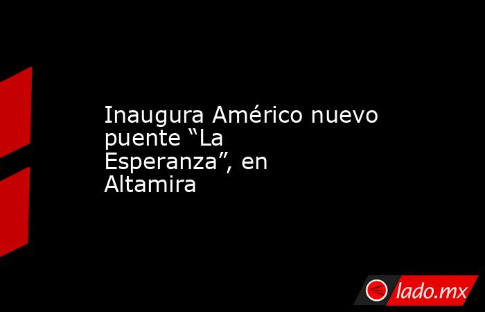Inaugura Américo nuevo puente “La Esperanza”, en Altamira . Noticias en tiempo real