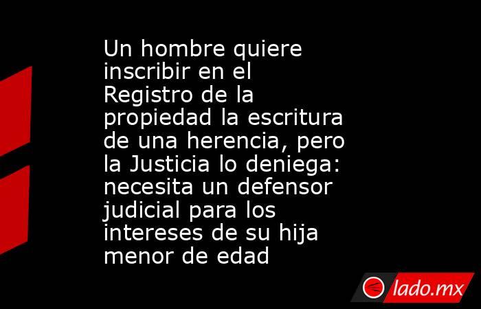 Un hombre quiere inscribir en el Registro de la propiedad la escritura de una herencia, pero la Justicia lo deniega: necesita un defensor judicial para los intereses de su hija menor de edad. Noticias en tiempo real
