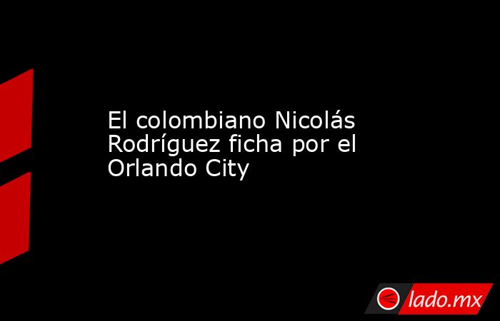 El colombiano Nicolás Rodríguez ficha por el Orlando City . Noticias en tiempo real