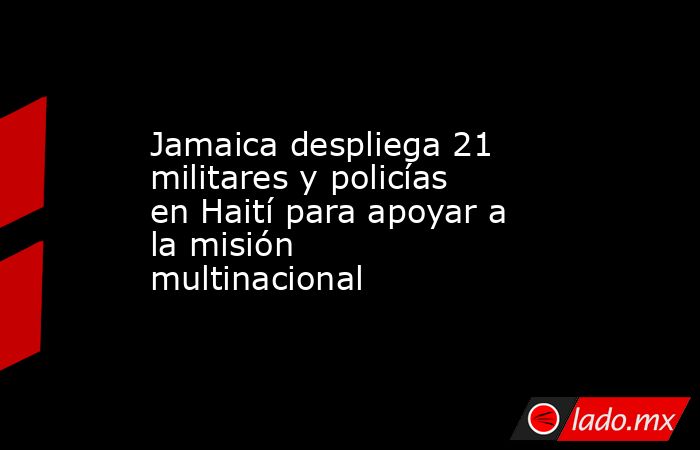 Jamaica despliega 21 militares y policías en Haití para apoyar a la misión multinacional. Noticias en tiempo real