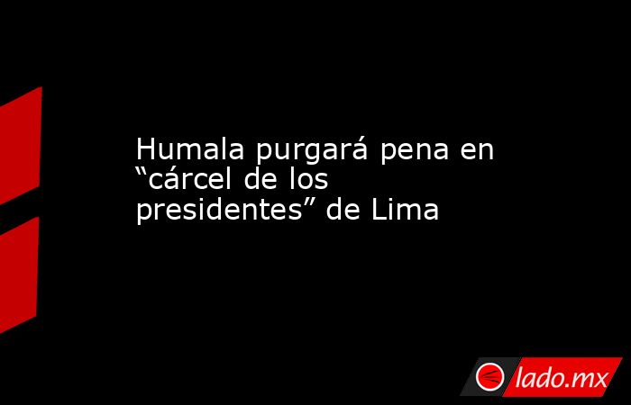 Humala purgará pena en “cárcel de los presidentes” de Lima. Noticias en tiempo real