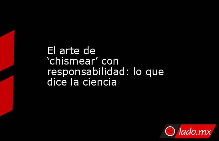 El arte de ‘chismear’ con responsabilidad: lo que dice la ciencia. Noticias en tiempo real