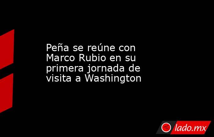 Peña se reúne con Marco Rubio en su primera jornada de visita a Washington. Noticias en tiempo real