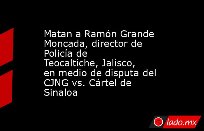 Matan a Ramón Grande Moncada, director de Policía de Teocaltiche, Jalisco, en medio de disputa del CJNG vs. Cártel de Sinaloa . Noticias en tiempo real