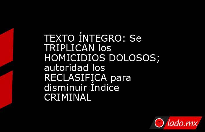 TEXTO ÍNTEGRO: Se TRIPLICAN los HOMICIDIOS DOLOSOS; autoridad los RECLASIFICA para disminuir Índice CRIMINAL. Noticias en tiempo real